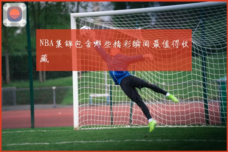 NBA集锦包含哪些精彩瞬间最值得收藏