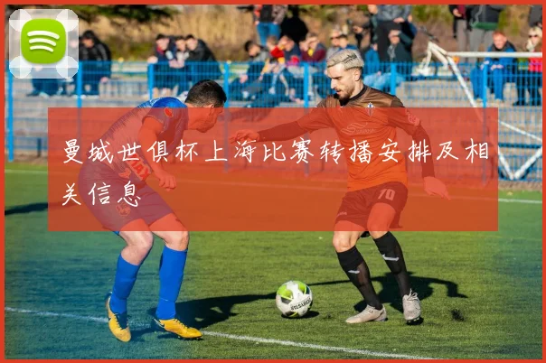 曼城世俱杯上海比赛转播安排及相关信息