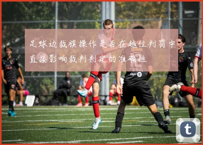 足球边裁旗操作是否在越位判罚中直接影响裁判判定的准确性